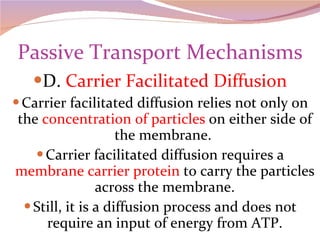 Passive Transport Mechanisms D.  Carrier Facilitated Diffusion Carrier facilitated diffusion relies not only on the  concentration of particles  on either side of the membrane.  Carrier facilitated diffusion requires a  membrane carrier protein  to carry the particles across the membrane. Still, it is a diffusion process and does not require an input of energy from ATP. 
