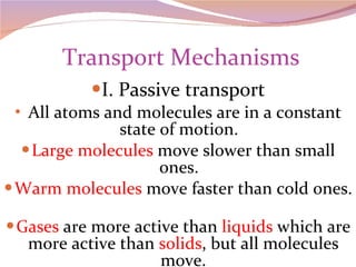  Transport Mechanisms I. Passive transport All atoms and molecules are in a constant state of motion.  Large molecules  move slower than small ones.  Warm molecules  move faster than cold ones.  Gases  are more active than  liquids  which are more active than  solids , but all molecules move. 