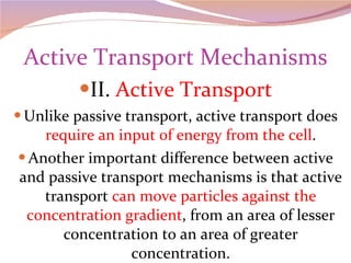 Active Transport Mechanisms II.  Active Transport Unlike passive transport, active transport does  require an input of energy from the cell . Another important difference between active and passive transport mechanisms is that active transport  can move particles against the concentration gradient , from an area of lesser concentration to an area of greater concentration. 