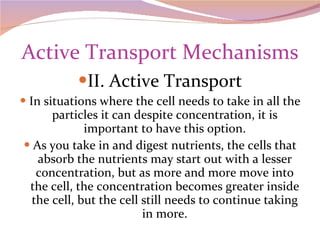 Active Transport Mechanisms II. Active Transport In situations where the cell needs to take in all the particles it can despite concentration, it is important to have this option. As you take in and digest nutrients, the cells that absorb the nutrients may start out with a lesser concentration, but as more and more move into the cell, the concentration becomes greater inside the cell, but the cell still needs to continue taking in more. 
