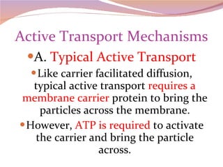 Active Transport Mechanisms A.  Typical Active Transport Like carrier facilitated diffusion, typical active transport  requires a membrane carrier  protein to bring the particles across the membrane. However,  ATP is required  to activate the carrier and bring the particle across. 