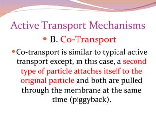 Active Transport Mechanisms B.  Co-Transport Co-transport is similar to typical active transport except, in this case, a  second type of particle attaches itself to the original particle  and both are pulled through the membrane at the same time (piggyback). 