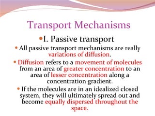   Transport Mechanisms I. Passive transport  All passive transport mechanisms are really  variations of diffusion . Diffusion  refers to a  movement of molecules  from an area of  greater concentration  to an area of  lesser concentration  along a concentration gradient. If the molecules are in an idealized closed system, they will ultimately spread out and become  equally dispersed throughout the space. 