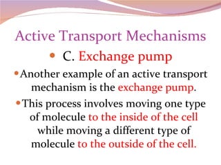 Active Transport Mechanisms C.  Exchange pump Another example of an active transport mechanism is the  exchange pump . This process involves moving one type of molecule  to the inside of the cell  while moving a different type of molecule  to the outside of the cell. 