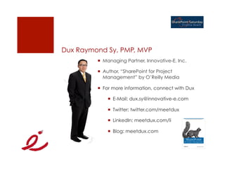 Dux Raymond Sy, PMP, MVP
         ¡  Managing Partner, Innovative-E, Inc.

         ¡  Author, “SharePoint for Project
             Management” by O’Reilly Media

         ¡  For more information, connect with Dux

             ¡  E-Mail: dux.sy@innovative-e.com

             ¡  Twitter: twitter.com/meetdux

             ¡  LinkedIn: meetdux.com/li

             ¡  Blog: meetdux.com
 