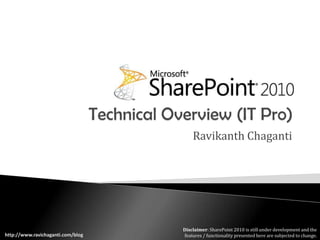 Technical Overview (IT Pro) Ravikanth Chaganti Disclaimer: SharePoint 2010 is still under development and the features / functionality presented here are subjected to change. http://www.ravichaganti.com/blog 