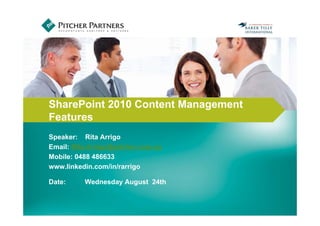INSERT PHOTO HERE


SharePoint 2010 Content Management
Features
Speaker: Rita Arrigo
Email: Rita.Arrigo@pitcher.com.au
Mobile: 0488 486633
www.linkedin.com/in/rarrigo

Date:     Wednesday August 24th
 