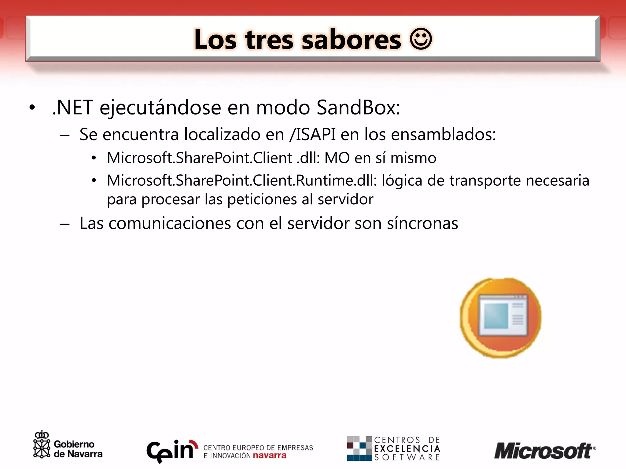 Los tres sabores 

• .NET ejecutándose en modo SandBox:
   – Se encuentra localizado en /ISAPI en los ensamblados:
      • Microsoft.SharePoint.Client .dll: MO en sí mismo
      • Microsoft.SharePoint.Client.Runtime.dll: lógica de transporte necesaria
        para procesar las peticiones al servidor
   – Las comunicaciones con el servidor son síncronas
 