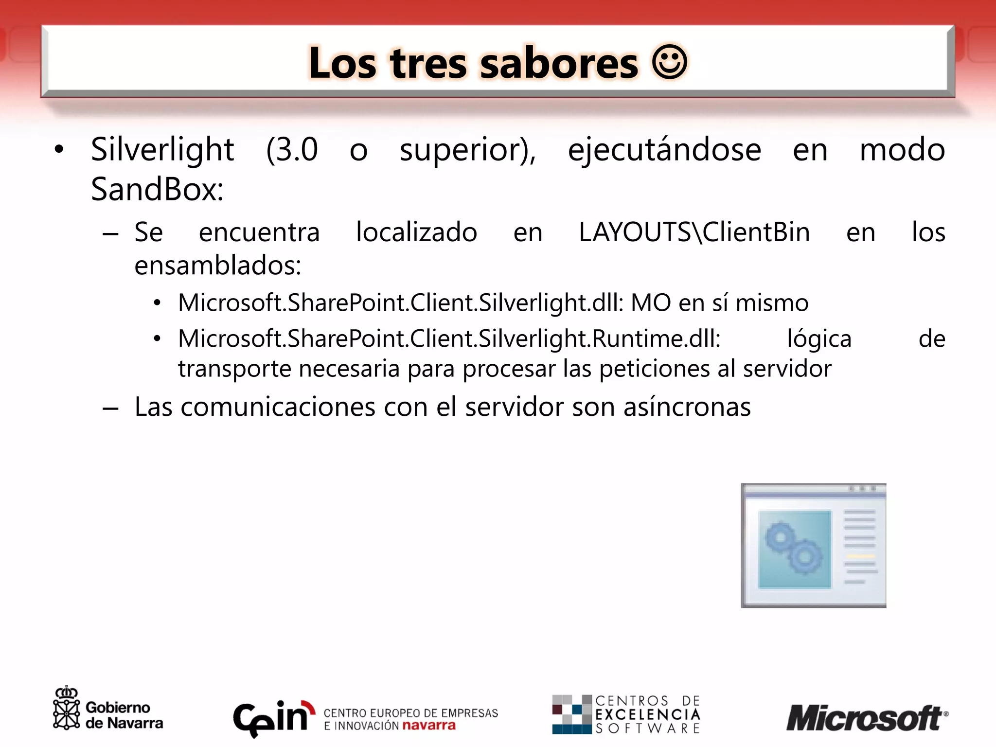 Los tres sabores 
• Silverlight (3.0 o superior), ejecutándose en modo
  SandBox:
  – Se encuentra        localizado     en    LAYOUTSClientBin        en   los
    ensamblados:
     • Microsoft.SharePoint.Client.Silverlight.dll: MO en sí mismo
     • Microsoft.SharePoint.Client.Silverlight.Runtime.dll:      lógica    de
       transporte necesaria para procesar las peticiones al servidor
  – Las comunicaciones con el servidor son asíncronas
 