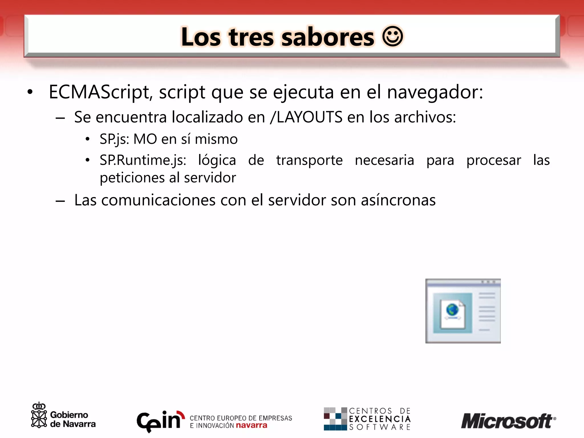 Los tres sabores 

• ECMAScript, script que se ejecuta en el navegador:
   – Se encuentra localizado en /LAYOUTS en los archivos:
      • SP.js: MO en sí mismo
      • SP.Runtime.js: lógica de transporte necesaria para procesar las
        peticiones al servidor
   – Las comunicaciones con el servidor son asíncronas
 