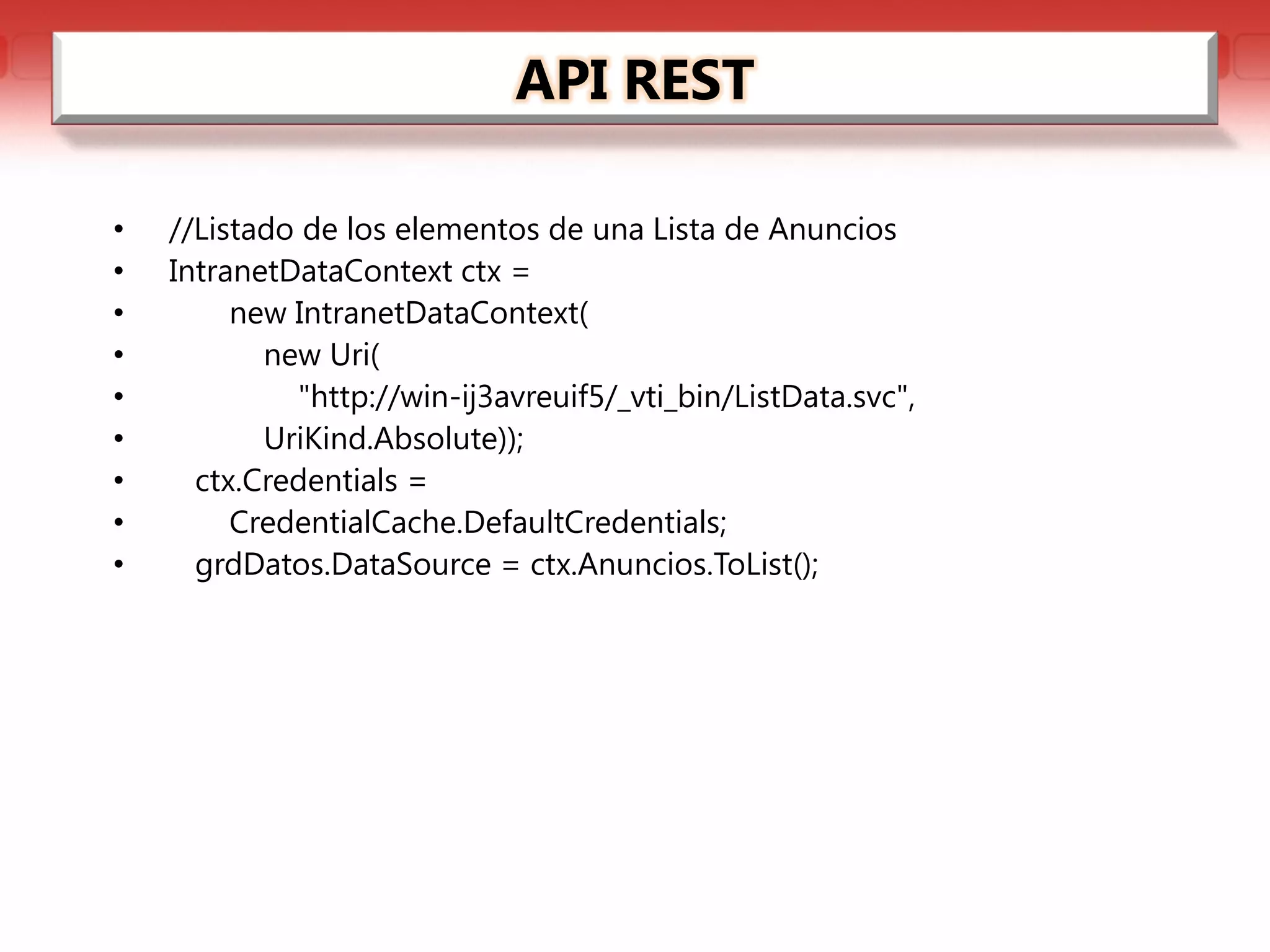 API REST

•   //Listado de los elementos de una Lista de Anuncios
•   IntranetDataContext ctx =
•        new IntranetDataContext(
•          new Uri(
•            "http://win-ij3avreuif5/_vti_bin/ListData.svc",
•          UriKind.Absolute));
•     ctx.Credentials =
•        CredentialCache.DefaultCredentials;
•     grdDatos.DataSource = ctx.Anuncios.ToList();
 