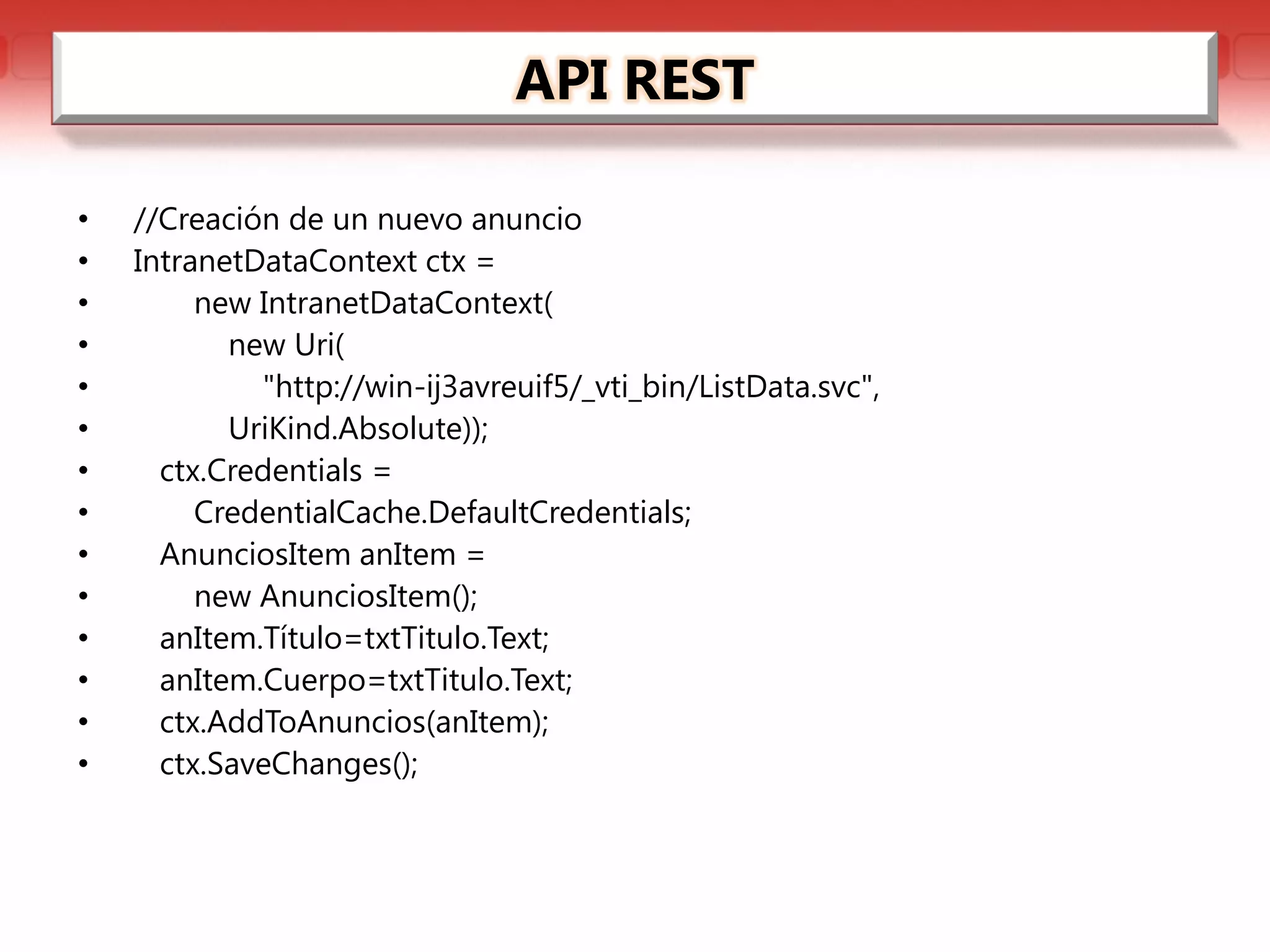 API REST

•   //Creación de un nuevo anuncio
•   IntranetDataContext ctx =
•        new IntranetDataContext(
•          new Uri(
•            "http://win-ij3avreuif5/_vti_bin/ListData.svc",
•          UriKind.Absolute));
•     ctx.Credentials =
•        CredentialCache.DefaultCredentials;
•     AnunciosItem anItem =
•        new AnunciosItem();
•     anItem.Título=txtTitulo.Text;
•     anItem.Cuerpo=txtTitulo.Text;
•     ctx.AddToAnuncios(anItem);
•     ctx.SaveChanges();
 