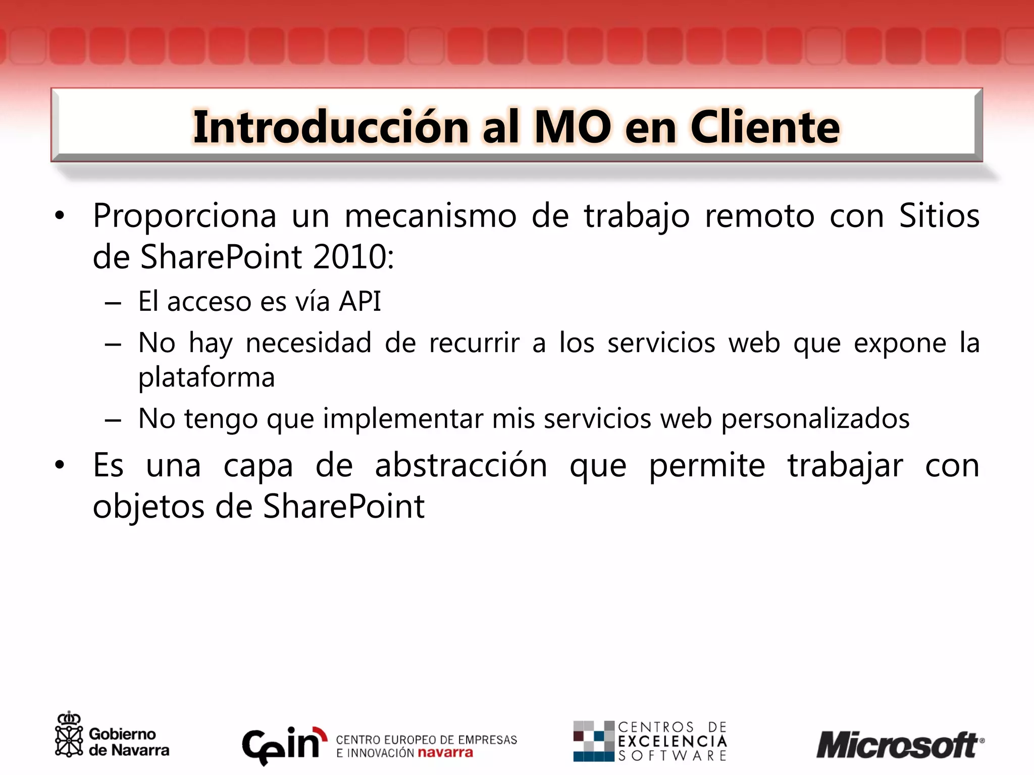 Introducción al MO en Cliente
• Proporciona un mecanismo de trabajo remoto con Sitios
  de SharePoint 2010:
   – El acceso es vía API
   – No hay necesidad de recurrir a los servicios web que expone la
     plataforma
   – No tengo que implementar mis servicios web personalizados
• Es una capa de abstracción que permite trabajar con
  objetos de SharePoint
 