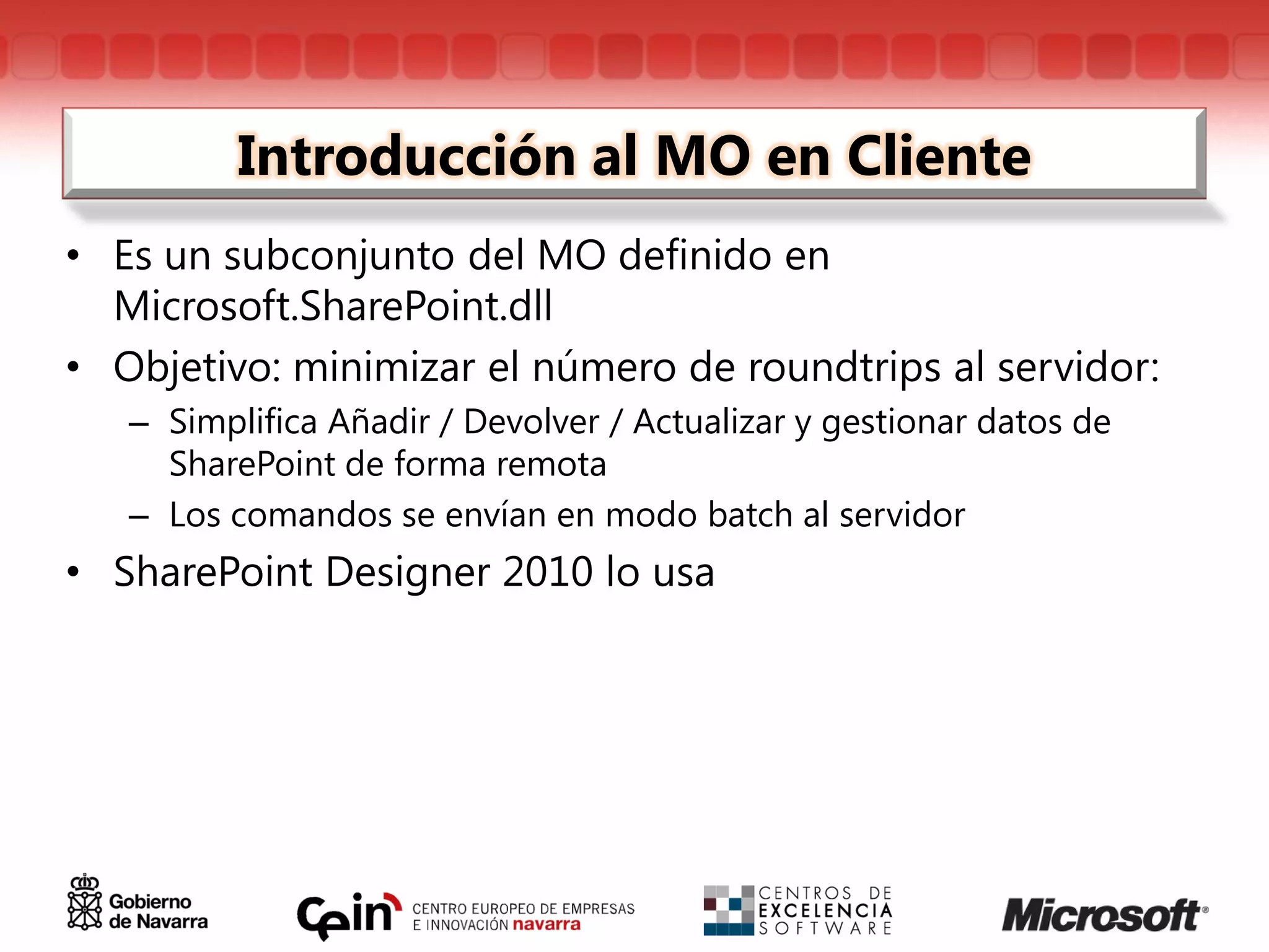 Introducción al MO en Cliente
• Es un subconjunto del MO definido en
  Microsoft.SharePoint.dll
• Objetivo: minimizar el número de roundtrips al servidor:
   – Simplifica Añadir / Devolver / Actualizar y gestionar datos de
     SharePoint de forma remota
   – Los comandos se envían en modo batch al servidor
• SharePoint Designer 2010 lo usa
 