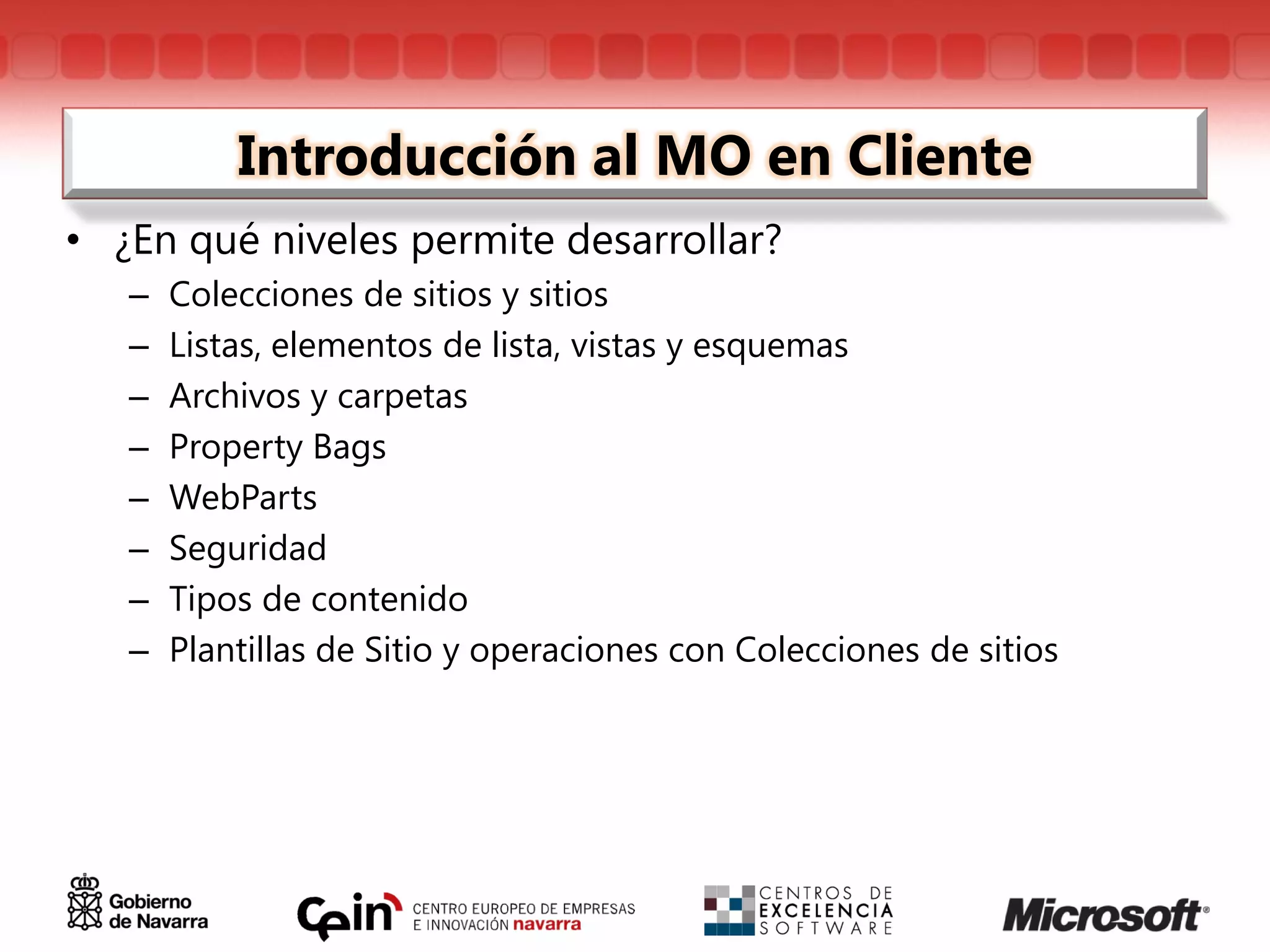 Introducción al MO en Cliente
• ¿En qué niveles permite desarrollar?
   –   Colecciones de sitios y sitios
   –   Listas, elementos de lista, vistas y esquemas
   –   Archivos y carpetas
   –   Property Bags
   –   WebParts
   –   Seguridad
   –   Tipos de contenido
   –   Plantillas de Sitio y operaciones con Colecciones de sitios
 