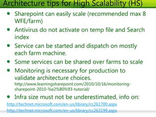 Architecture tips for High Scalability (HS)
    Sharepoint can easily scale (recommended max 8
    WFE/farm)
    Antivirus do not activate on temp file and Search
    index
    Service can be started and dispatch on mostly
    each farm machine.
    Some services can be shared over farms to scale
    Monitoring is necessary for production to
    validate architecture choices.
    http://www.learningsharepoint.com/2010/10/16/monitoring-
    sharepoint-2010-%e2%80%93-tutorial/
    Infra size must not be underestimated, info on:
 http://technet.microsoft.com/en-us/library/cc261700.aspx
 http://technet.microsoft.com/en-us/library/cc263199.aspx
 