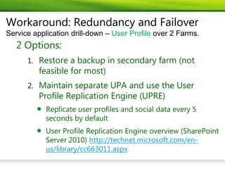 Workaround: Redundancy and Failover
Service application drill-down – User Profile over 2 Farms.
   2 Options:
      1. Restore a backup in secondary farm (not
          feasible for most)
      2. Maintain separate UPA and use the User
          Profile Replication Engine (UPRE)
            Replicate user profiles and social data every 5
            seconds by default
            User Profile Replication Engine overview (SharePoint
            Server 2010) http://technet.microsoft.com/en-
            us/library/cc663011.aspx
 