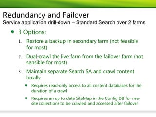Redundancy and Failover
Service application drill-down – Standard Search over 2 farms
      3 Options:
      1.   Restore a backup in secondary farm (not feasible
           for most)
      2.   Dual-crawl the live farm from the failover farm (not
           sensible for most)
      3.   Maintain separate Search SA and crawl content
           locally
             Requires read-only access to all content databases for the
             duration of a crawl
             Requires an up to date SiteMap in the Config DB for new
             site collections to be crawled and accessed after failover
 
