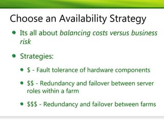Choose an Availability Strategy
  Its all about balancing costs versus business
  risk
  Strategies:
    $ - Fault tolerance of hardware components

    $$ - Redundancy and failover between server
    roles within a farm

    $$$ - Redundancy and failover between farms
 