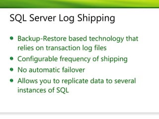SQL Server Log Shipping

 Backup-Restore based technology that
 relies on transaction log files
 Configurable frequency of shipping
 No automatic failover
 Allows you to replicate data to several
 instances of SQL
 