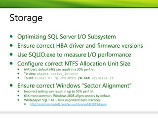 Storage
 Optimizing SQL Server I/O Subsystem
 Ensure correct HBA driver and firmware versions
 Use SQLIO.exe to measure I/O performance
 Configure correct NTFS Allocation Unit Size
   64K best; default (4K) can result in a 30% perf hit
   To view: chkdsk <drive_letter>
   To set: format E: /Q /FS:NTFS /A:64K /V:Data1 /Y

 Ensure correct Windows “Sector Alignment”
   Incorrect setting can result in up to 50% perf hit
   64K most common. Windows 2008 aligns sectors by default
   Whitepaper SQL CAT – Disk alignment Best Practices
      http://msdn.microsoft.com/en-us/library/dd758814.aspx
 
