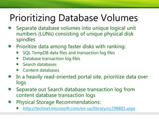 Prioritizing Database Volumes
 Separate database volumes into unique logical unit
 numbers (LUNs) consisting of unique physical disk
 spindles
 Prioritize data among faster disks with ranking:
    SQL TempDB data files and transaction log files
    Database transaction log files
    Search databases
    Content databases
 In a heavily read-oriented portal site, prioritize data over
 logs
 Separate out Search database transaction log from
 content database transaction logs
 Physical Storage Recommendations:
    http://technet.microsoft.com/en-us/library/cc298801.aspx
 