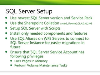 SQL Server Setup
 Use newest SQL Server version and Service Pack
 Use the Sharepoint Collation Latin1_General_CI_AS_KS_WS
 Setup SQL Server with Scripts
 Install only needed components and features
 Use SQL Aliases on WFE Servers to connect to
 SQL Server Instance for easier migrations in
 future
 Ensure that SQL Server Service Account has
 following privileges
   Lock Pages in Memory
   Perform Volume Maintenance Tasks
 