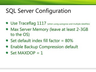 SQL Server Configuration

 Use Traceflag 1117 (when using autogrow and multiple datafiles)
 Max Server Memory (leave at least 2-3GB
 to the OS)
 Set default index fill factor = 80%
 Enable Backup Compression default
 Set MAXDOP = 1
 