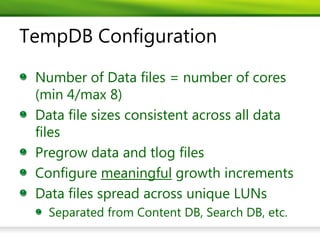TempDB Configuration

 Number of Data files = number of cores
 (min 4/max 8)
 Data file sizes consistent across all data
 files
 Pregrow data and tlog files
 Configure meaningful growth increments
 Data files spread across unique LUNs
   Separated from Content DB, Search DB, etc.
 