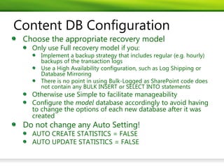 Content DB Configuration
 Choose the appropriate recovery model
   Only use Full recovery model if you:
     Implement a backup strategy that includes regular (e.g. hourly)
     backups of the transaction logs
     Use a High Availability configuration, such as Log Shipping or
     Database Mirroring
     There is no point in using Bulk-Logged as SharePoint code does
     not contain any BULK INSERT or SELECT INTO statements
   Otherwise use Simple to facilitate manageability
   Configure the model database accordingly to avoid having
   to change the options of each new database after it was
   created
 Do not change any Auto Setting!
   AUTO CREATE STATISTICS = FALSE
   AUTO UPDATE STATISTICS = FALSE
 