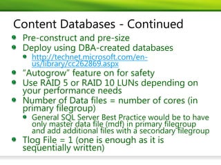 Content Databases - Continued
 Pre-construct and pre-size
 Deploy using DBA-created databases
   http://technet.microsoft.com/en-
   us/library/cc262869.aspx
 “Autogrow” feature on for safety
 Use RAID 5 or RAID 10 LUNs depending on
 your performance needs
 Number of Data files = number of cores (in
 primary filegroup)
   General SQL Server Best Practice would be to have
   only master data file (mdf) in primary filegroup
   and add additional files with a secondary filegroup
 Tlog File = 1 (one is enough as it is
 sequentially written)
 