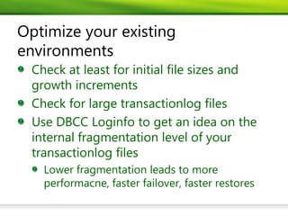 Optimize your existing
environments
 Check at least for initial file sizes and
 growth increments
 Check for large transactionlog files
 Use DBCC Loginfo to get an idea on the
 internal fragmentation level of your
 transactionlog files
   Lower fragmentation leads to more
   performacne, faster failover, faster restores
 