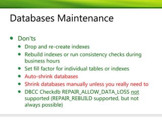 Databases Maintenance
 Don'ts
   Drop and re-create indexes
   Rebuild indexes or run consistency checks during
   business hours
   Set fill factor for individual tables or indexes
   Auto-shrink databases
   Shrink databases manually unless you really need to
   DBCC Checkdb REPAIR_ALLOW_DATA_LOSS not
   supported (REPAIR_REBUILD supported, but not
   always possible)
 