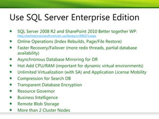 Use SQL Server Enterprise Edition
  SQL Server 2008 R2 and SharePoint 2010 Better together WP:
  http://technet.microsoft.com/en-us/library/cc990273.aspx
  Online Operations (Index Rebuilds, Page/File Restore)
  Faster Recovery/Failover (more redo threads, partial database
  availability)
  Asynchronous Database Mirroring for DR
  Hot Add CPU/RAM (important for dynamic virtual environments)
  Unlimited Virtualization (with SA) and Application License Mobility
  Compression for Search DB
  Transparent Database Encryption
  Resource Governor
  Business Intelligence
  Remote Blob Storage
  More than 2 Cluster Nodes
 