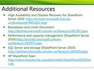 Additional Resources
  High Availability and Disaster Recovery for SharePoint
  Server 2010: http://technet.microsoft.com/en-
  us/sharepoint/ff601831.aspx
  Boundaries and Limits Document:
  http://technet.microsoft.com/en-us/library/cc262787.aspx
  Performance and capacity management (SharePoint Server
  2010):http://technet.microsoft.com/en-
  us/library/cc262971.aspx
  SQL Server and storage (SharePoint Server 2010):
  http://technet.microsoft.com/en-us/library/cc263420.aspx
  HP SharePoint Sizer:
  http://sizers.houston.hp.com/sb/installs/SharePoint2010Size
  r.zip
 