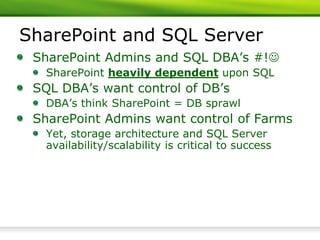 SharePoint and SQL Server
 SharePoint Admins and SQL DBA’s #!
   SharePoint heavily dependent upon SQL
 SQL DBA’s want control of DB’s
   DBA’s think SharePoint = DB sprawl
 SharePoint Admins want control of Farms
   Yet, storage architecture and SQL Server
   availability/scalability is critical to success
 