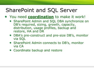 SharePoint and SQL Server
 You need coordination to make it work!
  SharePoint Admin and SQL DBA synchronize on
  DB’s required, sizing, growth, capacity,
  distribution, usage profiles, backup and
  restore, HA and DR
  DBA’s pre-construct and pre-size DB’s, monitor
  via SQL
  SharePoint Admin connects to DB’s, monitor
  via CA
  Coordinate backup and restore
 