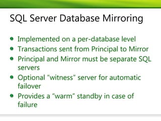 SQL Server Database Mirroring

 Implemented on a per-database level
 Transactions sent from Principal to Mirror
 Principal and Mirror must be separate SQL
 servers
 Optional “witness” server for automatic
 failover
 Provides a “warm” standby in case of
 failure
 
