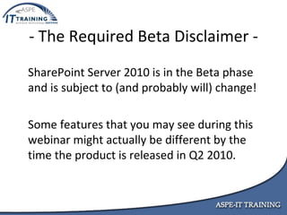 - The Required Beta Disclaimer - SharePoint Server 2010 is in the Beta phase and is subject to (and probably will) change! Some features that you may see during this webinar might actually be different by the time the product is released in Q2 2010. 