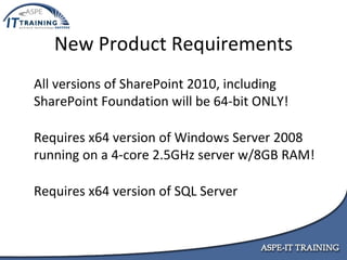 New Product Requirements All versions of SharePoint 2010, including  SharePoint Foundation will be 64-bit ONLY! Requires x64 version of Windows Server 2008 running on a 4-core 2.5GHz server w/8GB RAM! Requires x64 version of SQL Server 