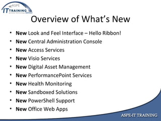 Overview of What’s New New  Look and Feel Interface – Hello Ribbon! New  Central Administration Console New  Access Services New  Visio Services New  Digital Asset Management New  PerformancePoint Services New  Health Monitoring New  Sandboxed Solutions New  PowerShell Support New  Office Web Apps 
