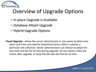 Overview of Upgrade Options In-place Upgrade is Available Database Attach Upgrade Hybrid Upgrade Options Visual Upgrade  - allows the server administrator or site owner to determine when and if the new look for SharePoint Server 2010 is used for a particular site collection. Server administrators can choose to adopt the new look and feel for all sites during upgrade, let site owners make the choice after upgrade, or keep the old look and feel for all sites. 
