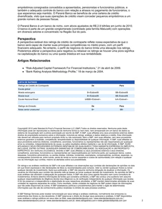 empréstimos consignados concedidos a aposentados, pensionistas e funcionários públicos, e
também o adequado controle do banco com relação a atrasos no pagamento de funcionários, o
que esperamos seja mantido. O Paraná Banco se beneficia de uma carteira de crédito
diversificada, visto que suas operações de crédito visam conceder pequenos empréstimos a um
grande número de pessoas físicas.

O Paraná Banco é um banco de nicho, com ativos ajustados de R$ 2,9 bilhões em junho de 2010.
O banco é parte de um grande conglomerado (controlado pela família Malucelli) com operações
em diversos setores e concentrado na Região Sul do país.

Perspectiva
A perspectiva estável dos ratings de crédito de contraparte reflete nossa expectativa de que o
banco será capaz de manter suas principais competências no médio prazo, com um perfil
financeiro adequado. No entanto, o perfil de negócios do banco limita uma elevação nos ratings.
Poderemos alterar a perspectiva para negativa ou rebaixar os ratings se houver uma piora significa
na capitalização do banco ou uma queda drástica em sua rentabilidade.

Artigos Relacionados

        “Risk-Adjusted Capital Framework For Financial Institutions,” 21 de abril de 2009.
        “Bank Rating Analysis Methodology Profile,” 18 de março de 2004.


LISTA DE RATINGS
Ratings de Crédito de Contraparte                                                  De                             Para
Escala global
Moeda estrangeira                                                            B+/Estável/B                    BB-/Estável/B
Moeda local                                                                   B+/Estável/B                   BB-/Estável/B
Escala Nacional Brasil                                                     brBBB+/Estável/--                 brA-/Estável/--


Ratings de Emissão                                                                 De                             Para
Notas senior unsecured                                                             B+                             BB-




Copyright© 2010 pela Standard & Poor's Financial Services LLC (S&P) Todos os direitos reservados. Nenhuma parte desta
informação pode ser reproduzida ou distribuída de nenhuma forma ou nem meio, nem armazenado em um banco de dados ou
sistema de recuperação sem a prévia autorização por escrito da S&P. A S&P, suas afiliadas e/ou seus provedores externos detém
direitos de propriedade exclusivos sobre a informação, incluindo-se ratings, análises e dados relativos a crédito. Esta informação
não deverá ser utilizada para nenhum propósito ilícito ou não autorizado. Nem a S&P, nem suas afiliadas, nem seus provedores
externos garantem a exatidão, completitude, tempestividade ou disponibilidade de qualquer informação. A S&P, suas afiliadas ou
seus provedores externos diretores, conselheiros, acionistas, funcionários ou representantes não são responsáveis por quaisquer
erros ou omissões, independentemente da causa, ou pelos resultados obtidos mediante o uso de tal informação. A S&P, SUAS
AFILIADAS E SEUS PROVEDORES EXTERNOS ISENTAM-SE DE QUALQUER E TODA GARANTIA EXPRESSA OU IMPLÍCITA,
INCLUSIVE, ENTRE OUTRAS, QUAISQUER GARANTIAS DE COMERCIABILIDADE, OU ADEQUAÇÃO A UM PROPÓSITO
ESPECÍFICO. Em nenhuma circunstância, deverão a S&P, suas afiliadas ou seus provedores externos e seus diretores,
conselheiros, acionistas, funcionários ou representantes ser responsabilizados por nenhuma parte, por quaisquer danos, custos,
despesas, honorários advocatícios, ou perdas diretas, indiretas, incidentais, exemplares, compensatórias, punitivas, especiais, ou
consequentes (incluindo-se, entre outras, perda de renda ou lucros cessantes e custos de oportunidade) com relação a qualquer
uso da informação aqui contida, mesmo se alertadas sobre sua possibilidade.


Os ratings e as análises creditícias da S&P e de suas afiliadas e as observações aqui contidas são declarações de opiniões na data
em que foram expressas e não declarações de fatos ou recomendações para comprar, reter ou vender quaisquer títulos ou tomar
qualquer decisão de investimento. Após sua publicação, a S&P não assume nenhuma obrigação de atualizar a informação. Os
usuários da informação aqui contida não deverão nela se basear ao tomar qualquer decisão de investimento. As opiniões da S&P e
suas análises não abordam a adequação de quaisquer títulos. A S&P não atua como agente fiduciário nem como consultora de
investimentos. Embora obtenha informações de fontes que considera confiáveis, a S&P não conduz uma auditoria nem assume
qualquer responsabilidade de diligência devida (due diligence) ou de verificação independente de qualquer informação que receba.
A fim de preservar a independência e objetividade de suas respectivas atividades, a S&P mantém determinadas atividades de suas
unidades de negócios separadas de outras. Como resultado, certas unidades de negócios da S&P podem dispor de informações
que não estão disponíveis às outras. A S&P estabeleceu políticas e procedimentos para manter o sigilo de determinadas
informações que não são de conhecimento público recebidas no âmbito de cada processo analítico.


A S&P Ratings Services pode receber remuneração por seus ratings e análises creditícias, normalmente dos emissores ou
subscritores dos títulos ou dos devedores. A S&P reserva-se o direito de divulgar seus pareceres e análises. A S&P disponibiliza
suas análises e ratings públicos em seus sites na Web, www.standardandpoors.com / www.standardandpoors.com.mx /
www.standardandpoors.com.ar / www.standardandpoors.com.br, www.ratingsdirect.com e www.globalcreditportal.com (por                   2
 