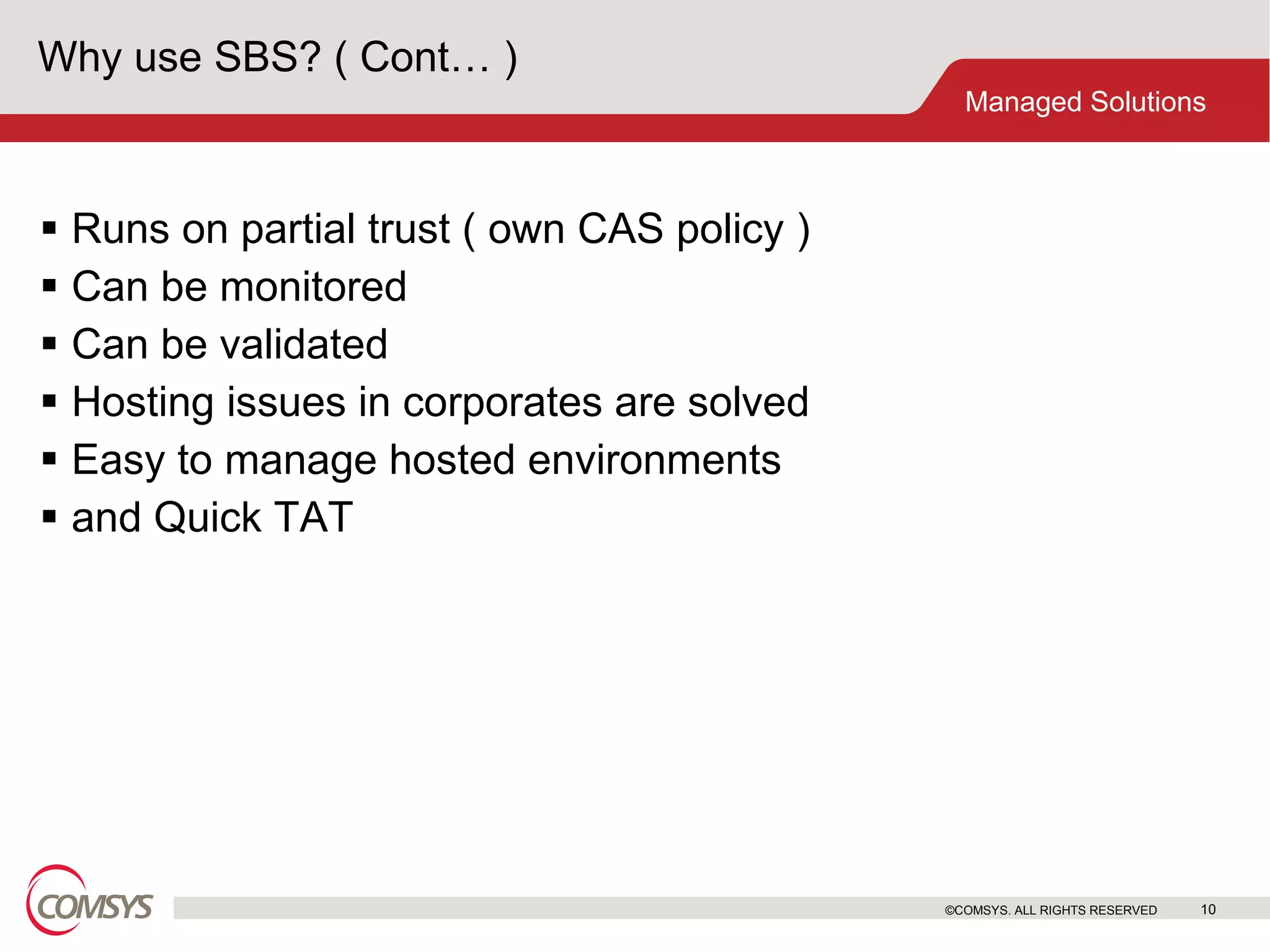 Why use SBS? ( Cont… ) Runs on partial trust ( own CAS policy ) Can be monitored Can be validated Hosting issues in corporates are solved Easy to manage hosted environments and Quick TAT ©COMSYS. ALL RIGHTS RESERVED 