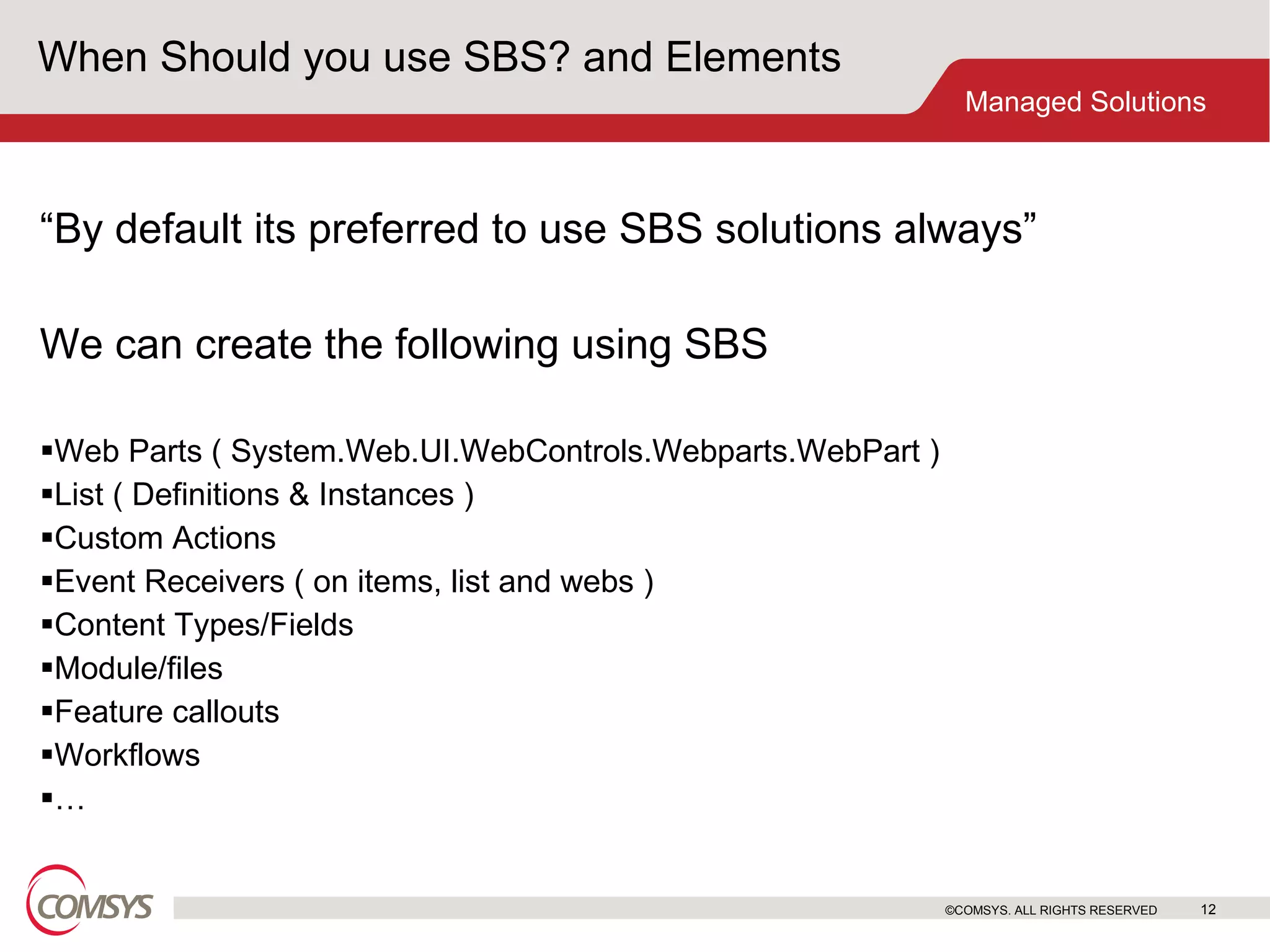 When Should you use SBS? and Elements “ By default its preferred to use SBS solutions always”  We can create the following using SBS Web Parts ( System.Web.UI.WebControls.Webparts.WebPart ) List ( Definitions & Instances ) Custom Actions Event Receivers ( on items, list and webs ) Content Types/Fields Module/files Feature callouts Workflows … ©COMSYS. ALL RIGHTS RESERVED 