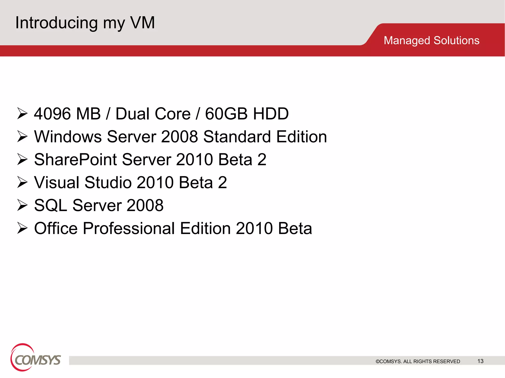 Introducing my VM 4096 MB / Dual Core / 60GB HDD Windows Server 2008 Standard Edition SharePoint Server 2010 Beta 2 Visual Studio 2010 Beta 2 SQL Server 2008 Office Professional Edition 2010 Beta ©COMSYS. ALL RIGHTS RESERVED 