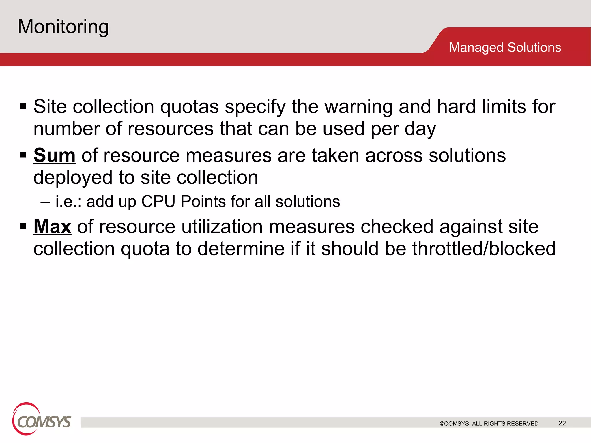 Monitoring Site collection quotas specify the warning and hard limits for number of resources that can be used per day Sum  of resource measures are taken across solutions deployed to site collection i.e.: add up CPU Points for all solutions Max  of resource utilization measures checked against site collection quota to determine if it should be throttled/blocked ©COMSYS. ALL RIGHTS RESERVED 