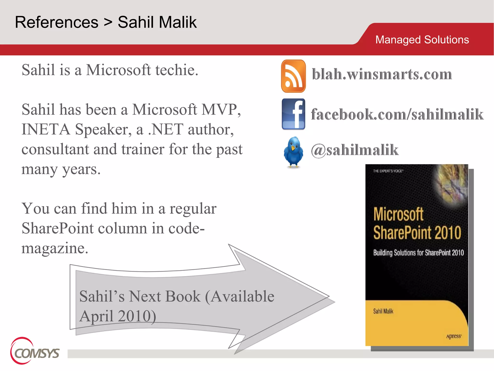 References > Sahil Malik Sahil is a Microsoft techie. Sahil has been a Microsoft MVP, INETA Speaker, a .NET author, consultant and trainer for the past many years. You can find him in a regular SharePoint column in code-magazine. Sahil’s Next Book (Available April 2010) 