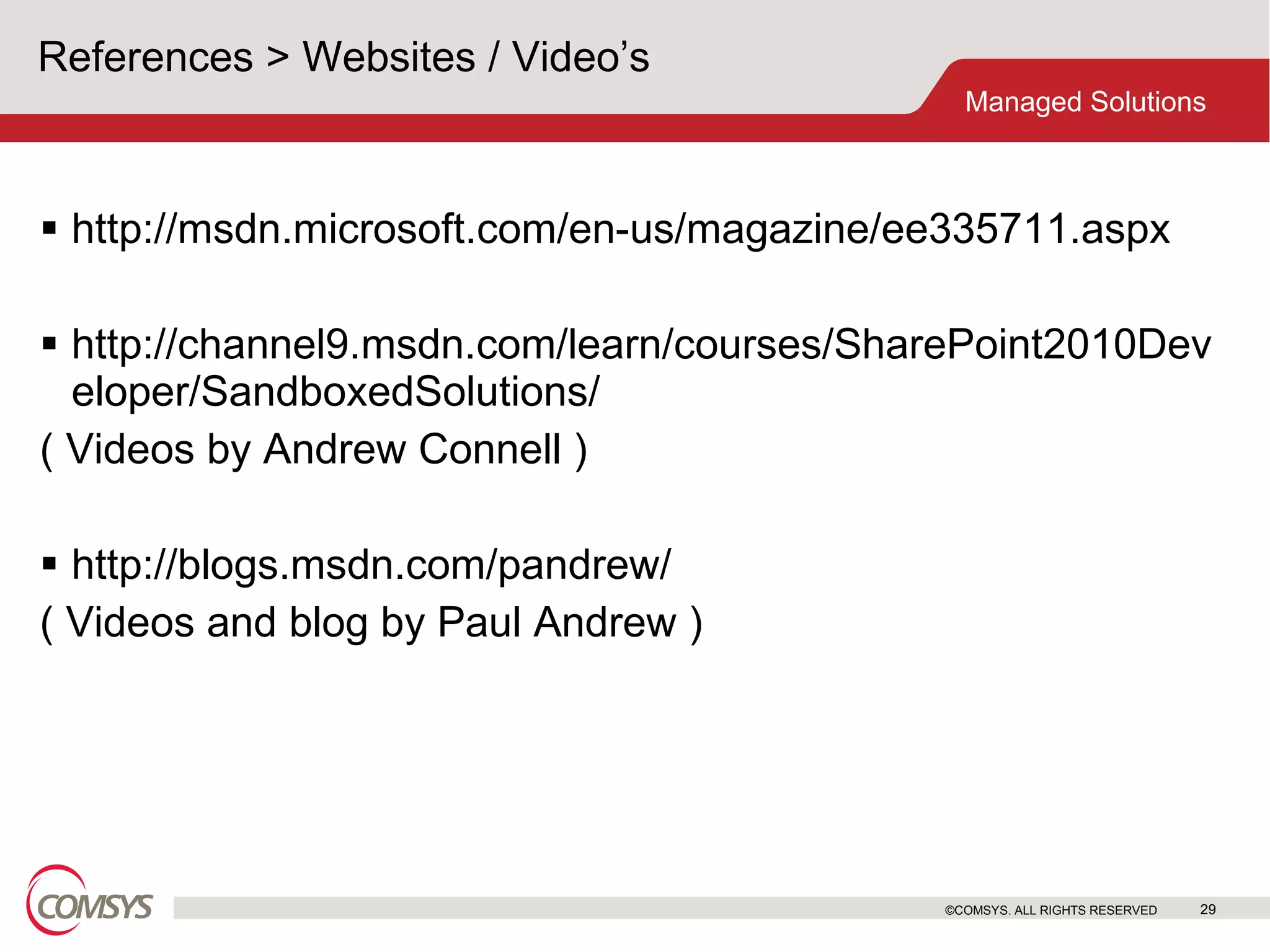 References > Websites / Video’s  http://msdn.microsoft.com/en-us/magazine/ee335711.aspx http://channel9.msdn.com/learn/courses/SharePoint2010Developer/SandboxedSolutions/  ( Videos by Andrew Connell ) http://blogs.msdn.com/pandrew/ ( Videos and blog by Paul Andrew ) ©COMSYS. ALL RIGHTS RESERVED 