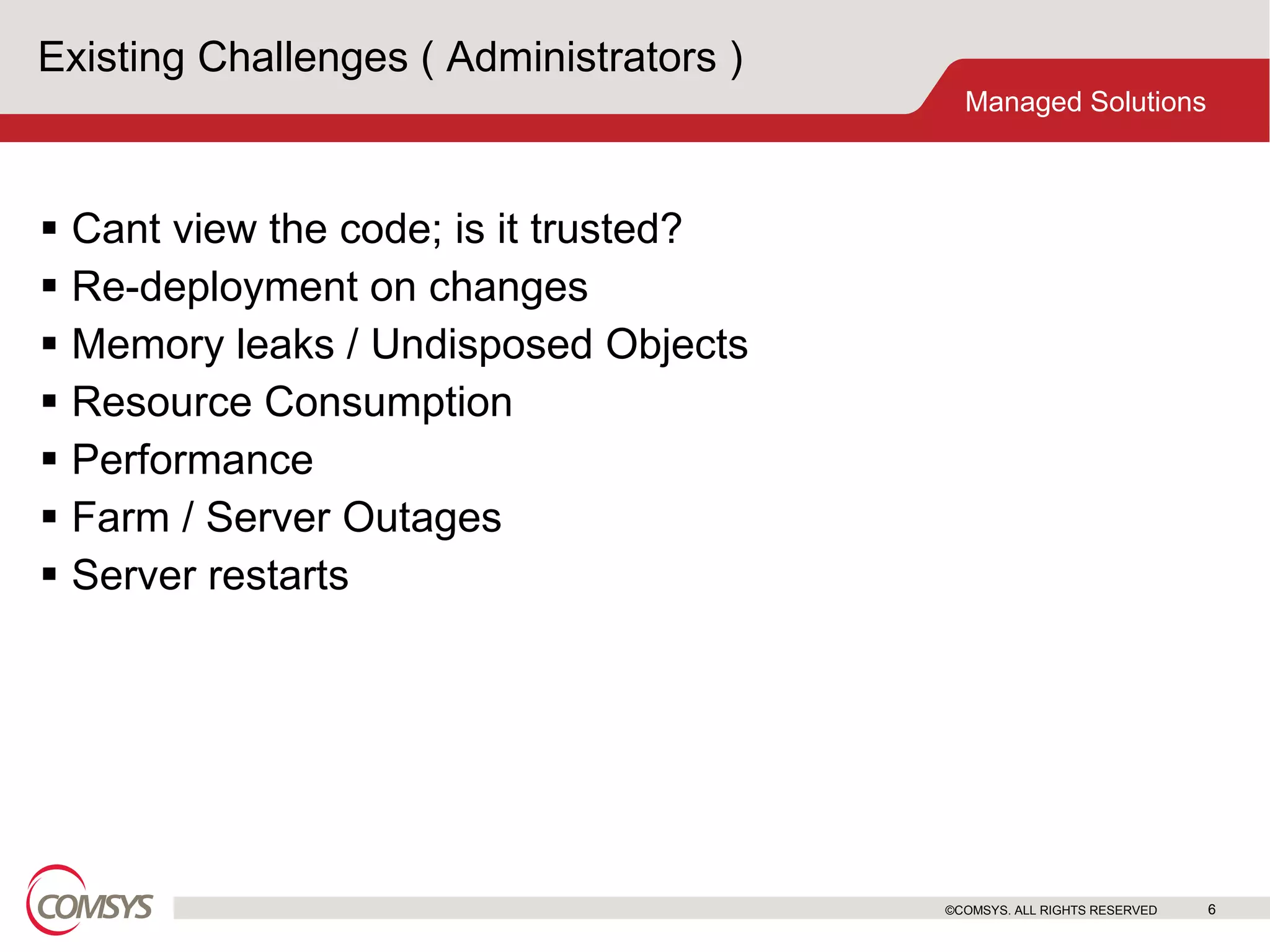 Existing Challenges ( Administrators ) Cant view the code; is it trusted? Re-deployment on changes Memory leaks / Undisposed Objects Resource Consumption Performance Farm / Server Outages Server restarts ©COMSYS. ALL RIGHTS RESERVED 